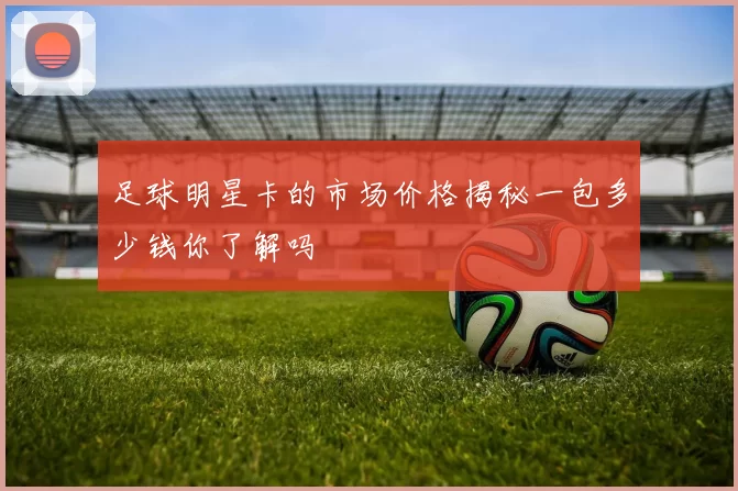 足球明星卡的市场价格揭秘一包多少钱你了解吗