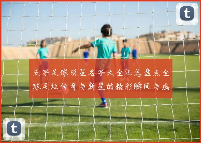 五字足球明星名字大全汇总盘点全球足坛传奇与新星的精彩瞬间与成就