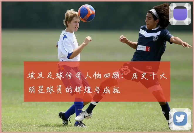 埃及足球传奇人物回顾：历史十大明星球员的辉煌与成就