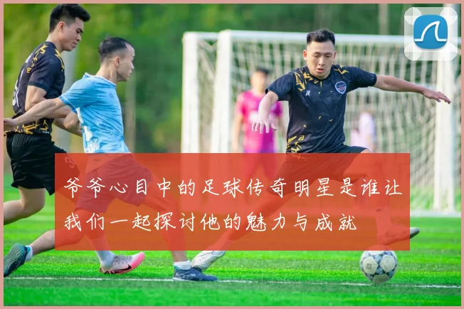 爷爷心目中的足球传奇明星是谁让我们一起探讨他的魅力与成就