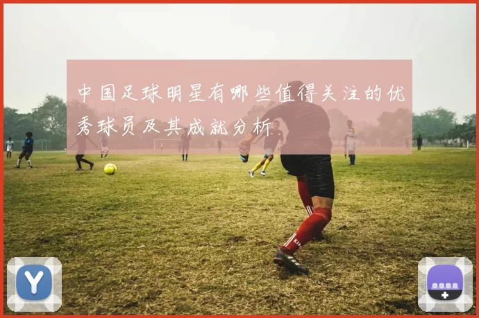 中国足球明星有哪些值得关注的优秀球员及其成就分析
