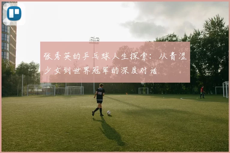 张秀英的乒乓球人生探索：从青涩少女到世界冠军的深度对话