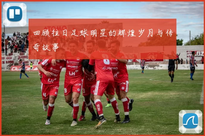 回顾往日足球明星的辉煌岁月与传奇故事