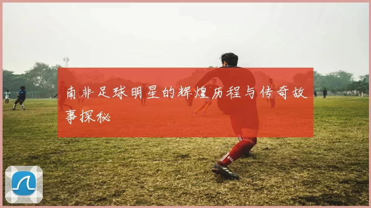 南非足球明星的辉煌历程与传奇故事探秘