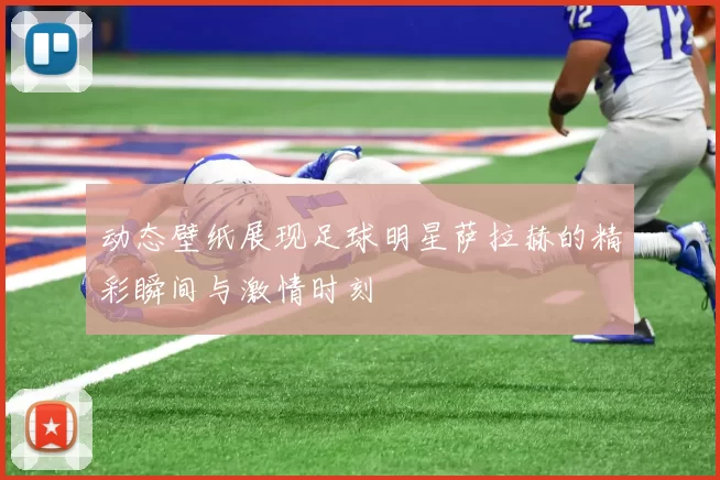 动态壁纸展现足球明星萨拉赫的精彩瞬间与激情时刻