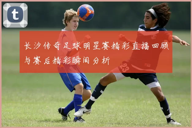 长沙传奇足球明星赛精彩直播回顾与赛后精彩瞬间分析